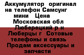 Аккумулятор /оригинал/на телефон Самсунг 4 s мини › Цена ­ 800 - Московская обл., Люберецкий р-н, Люберцы г. Сотовые телефоны и связь » Продам аксессуары и запчасти   